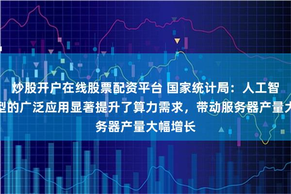 炒股开户在线股票配资平台 国家统计局：人工智能大模型的广泛应用显著提升了算力需求，带动服务器产量大幅增长