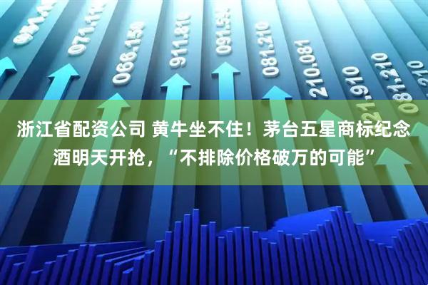 浙江省配资公司 黄牛坐不住！茅台五星商标纪念酒明天开抢，“不排除价格破万的可能”