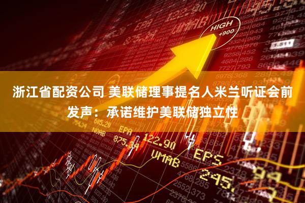 浙江省配资公司 美联储理事提名人米兰听证会前发声：承诺维护美联储独立性