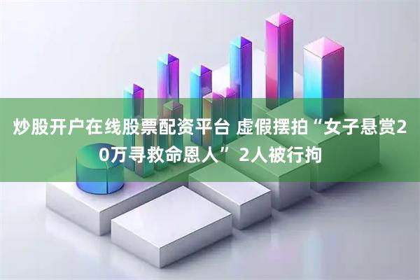 炒股开户在线股票配资平台 虚假摆拍“女子悬赏20万寻救命恩人” 2人被行拘