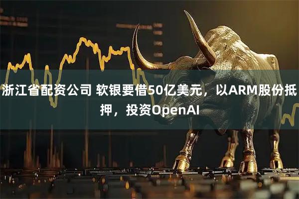 浙江省配资公司 软银要借50亿美元，以ARM股份抵押，投资OpenAI