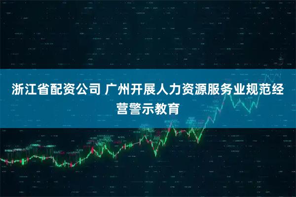 浙江省配资公司 广州开展人力资源服务业规范经营警示教育