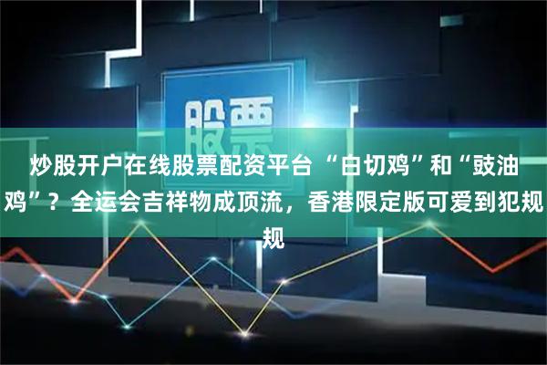 炒股开户在线股票配资平台 “白切鸡”和“豉油鸡”？全运会吉祥物成顶流，香港限定版可爱到犯规