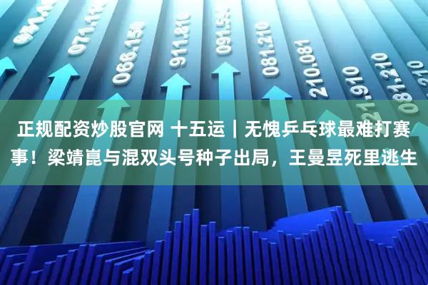 正规配资炒股官网 十五运｜无愧乒乓球最难打赛事！梁靖崑与混双头号种子出局，王曼昱死里逃生