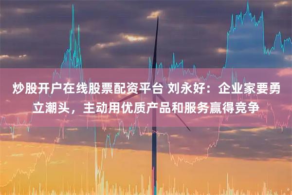 炒股开户在线股票配资平台 刘永好:企业家要勇立潮头,主动用优质产品和服务赢得竞争