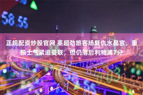 正规配资炒股官网 英超劲旅客场复仇水晶宫,重振士气紧追曼联,但仍落后利物浦7分