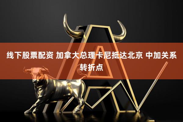 线下股票配资 加拿大总理卡尼抵达北京 中加关系转折点