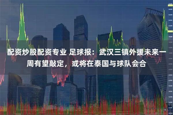 配资炒股配资专业 足球报：武汉三镇外援未来一周有望敲定，或将在泰国与球队会合