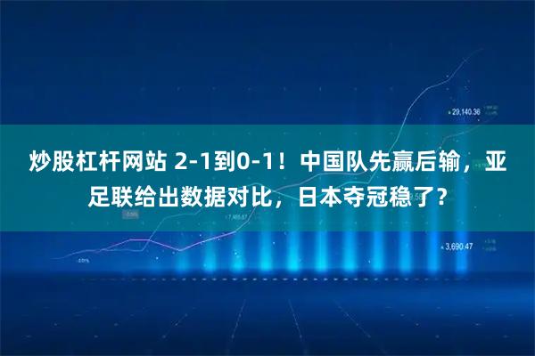炒股杠杆网站 2-1到0-1！中国队先赢后输，亚足联给出数据对比，日本夺冠稳了？