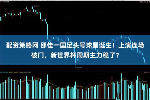 配资策略网 邵佳一国足头号球星诞生!上演连场破门,新世界杯周期主力稳了?