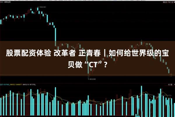 股票配资体验 改革者 正青春｜如何给世界级的宝贝做“CT”?