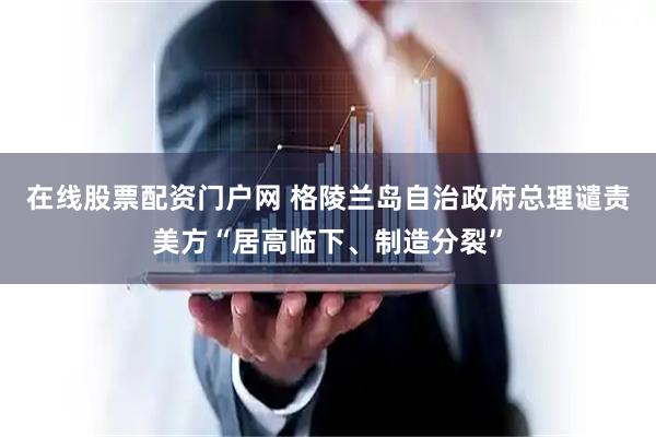 在线股票配资门户网 格陵兰岛自治政府总理谴责美方“居高临下、制造分裂”