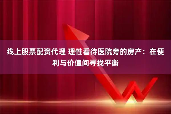 线上股票配资代理 理性看待医院旁的房产：在便利与价值间寻找平衡