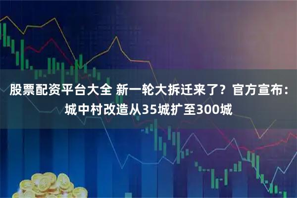 股票配资平台大全 新一轮大拆迁来了？官方宣布：城中村改造从35城扩至300城