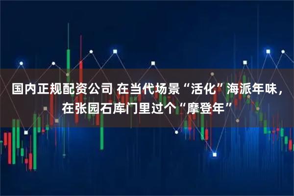 国内正规配资公司 在当代场景“活化”海派年味，在张园石库门里过个“摩登年”