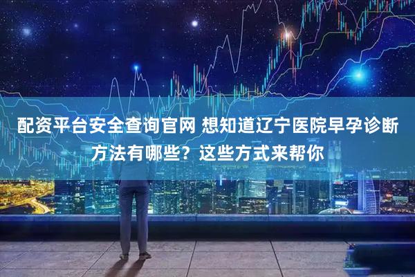 配资平台安全查询官网 想知道辽宁医院早孕诊断方法有哪些?这些方式来帮你