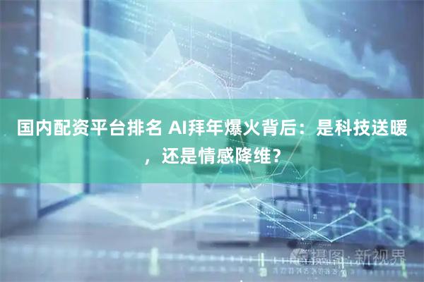 国内配资平台排名 AI拜年爆火背后：是科技送暖，还是情感降维？