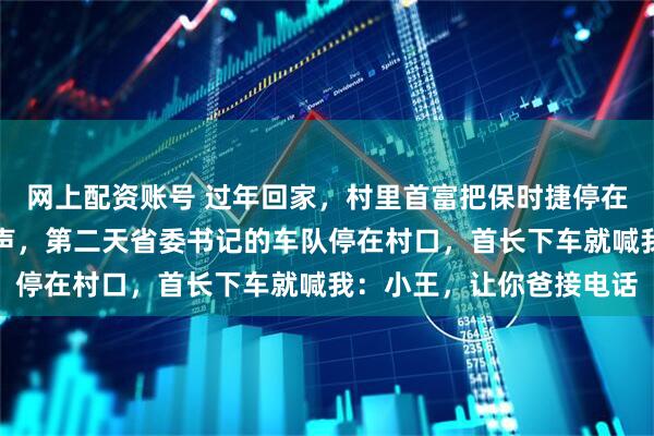 网上配资账号 过年回家，村里首富把保时捷停在我家门口炫耀，我没吱声，第二天省委书记的车队停在村口，首长下车就喊我：小王，让你爸接电话