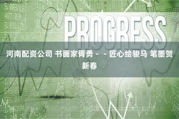 河南配资公司 书画家胥勇--匠心绘骏马 笔墨贺新春