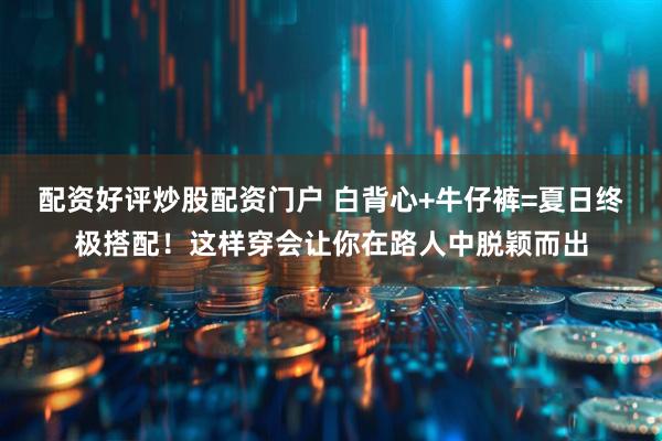 配资好评炒股配资门户 白背心+牛仔裤=夏日终极搭配!这样穿会让你在路人中脱颖而出