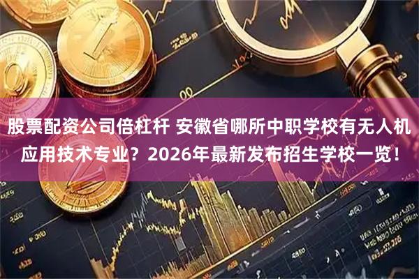 股票配资公司倍杠杆 安徽省哪所中职学校有无人机应用技术专业?2026年最新发布招生学校一览!