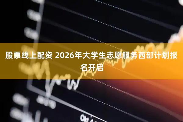 股票线上配资 2026年大学生志愿服务西部计划报名开启