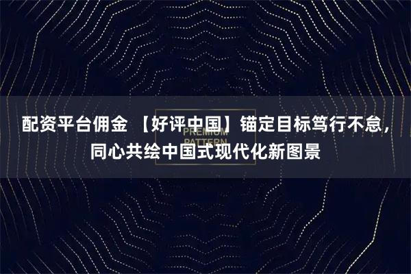 配资平台佣金 【好评中国】锚定目标笃行不怠，同心共绘中国式现代化新图景