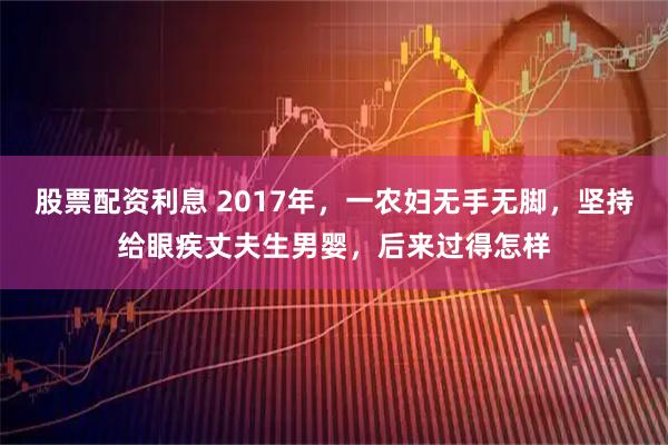 股票配资利息 2017年，一农妇无手无脚，坚持给眼疾丈夫生男婴，后来过得怎样