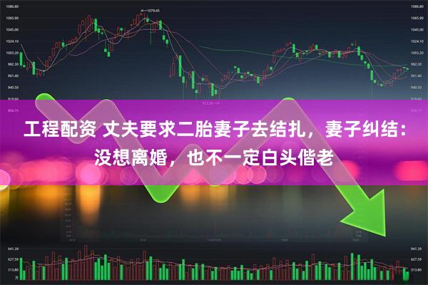 工程配资 丈夫要求二胎妻子去结扎，妻子纠结：没想离婚，也不一定白头偕老