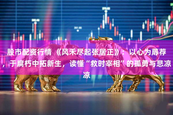 股市配资行情 《风禾尽起张居正》：以心为蓐荐，于腐朽中拓新生，读懂“救时宰相”的孤勇与悲凉