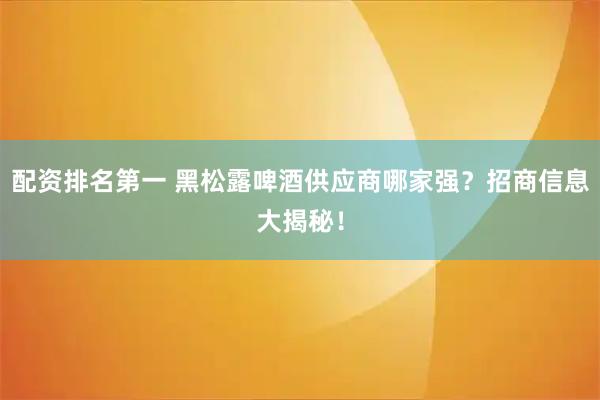 配资排名第一 黑松露啤酒供应商哪家强？招商信息大揭秘！
