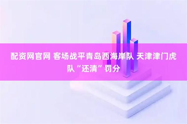 配资网官网 客场战平青岛西海岸队 天津津门虎队“还清”罚分