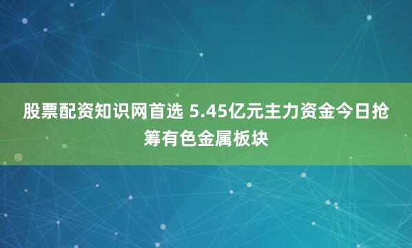 股票配资知识网首选 5.45亿元主力资金今日抢筹有色金属板块