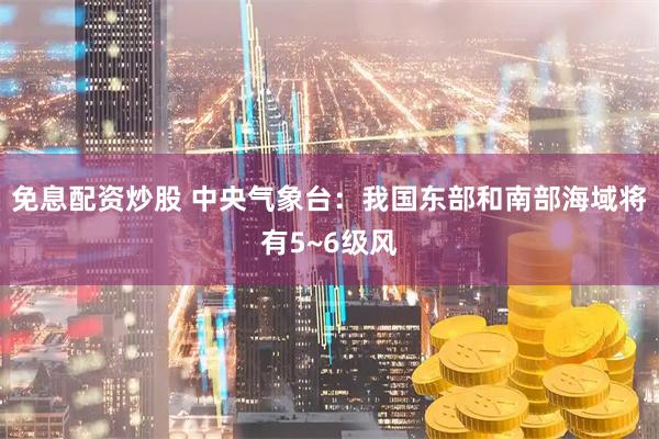 免息配资炒股 中央气象台：我国东部和南部海域将有5~6级风