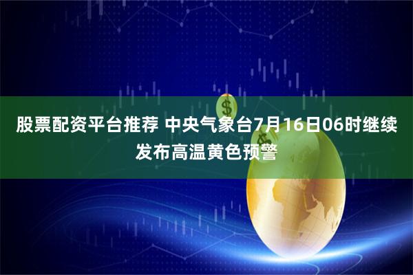 股票配资平台推荐 中央气象台7月16日06时继续发布高温黄色预警