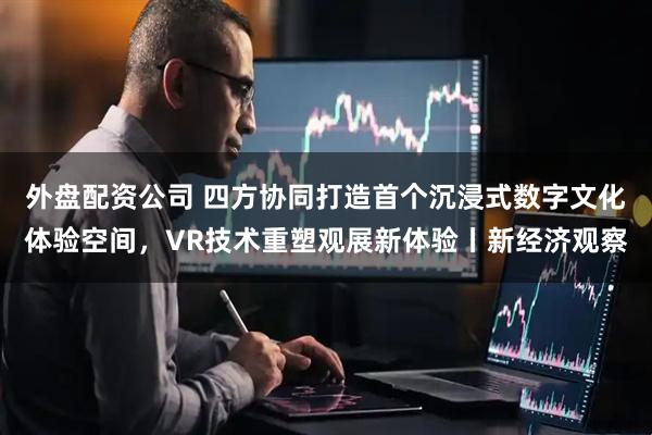 外盘配资公司 四方协同打造首个沉浸式数字文化体验空间，VR技术重塑观展新体验丨新经济观察
