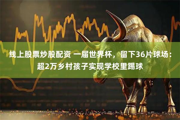 线上股票炒股配资 一届世界杯，留下36片球场：超2万乡村孩子实现学校里踢球